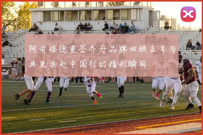 阿奇福德重签乔丹品牌回顾去年与库里共赴中国行的精彩瞬间