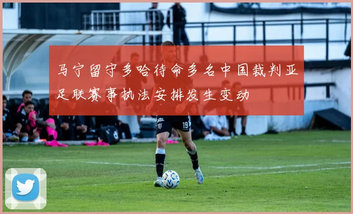 马宁留守多哈待命多名中国裁判亚足联赛事执法安排发生变动