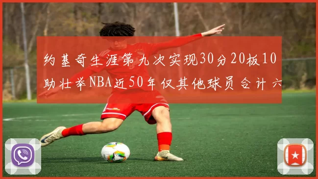 约基奇生涯第九次实现30分20板10助壮举NBA近50年仅其他球员合计六次